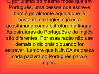 E por último: do mesmo modo que em Português, uma pessoa que escreve bem é geralmente aquela que lê bastante em Inglês e já está acostumada com a estrutura da língua. As estruturas do Português e do Inglês são diferentes. Por essa razão não use demais o dicionário quando for escrever. Lembre que NUNCA se passa cada palavra do Português para o Inglês.  