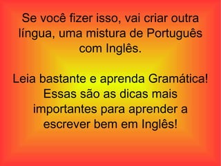 Se você fizer isso, vai criar outra língua, uma mistura de Português com Inglês. Leia bastante e aprenda Gramática! Essas são as dicas mais importantes para aprender a escrever bem em Inglês! 