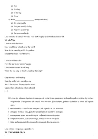 a) Has
b) Having
c) Is having
d) Have
10)What ___________________ at the weekends?
a) Do you usually
b) Are you usually doing
c) Are you usually do
d) Do you usually do
Leia o trecho da canção Viva La Vida do Coldplay e responda a questão 34.
Viva la Vida
I used to rule the world
Seas would rise when I gave the word
Now in the morning and I sleep alone
Sweep the streets I used to own
I used to roll the dice
Feel the fear in my enemy’s eyes
Listen as the crowd would sing
“Now the old king is dead! Long live the king!”
One minute I held the key
Next the walls were closed on me
And I discovered that my castles stand
Upon pillars of salt and pillars of sand
[…]
34. Letras de músicas abordam temas que, de certa forma, podem ser reforçados pela repetição de trechos
ou palavras. O fragmento da canção Viva la vida, por exemplo, permite conhecer o relato de alguém
que...
a) costumava ter o mundo aos seus pés e, de repente, se viu sem nada.
b) almeja o título de rei e, por ele, tem enfrentado inúmeros inimigos.
c) causa pouco temor a seus inimigos, embora tenha muito poder.
d) limpava as ruas e, com seu esforço, tornou-se rei de seu povo.
e) tinha a chave para todos os castelos nos quais desejava morar.
Leia o texto e responda a questão 34.
THE WEATHER MAN
 