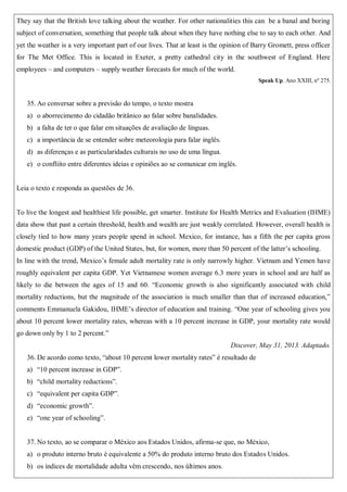 They say that the British love talking about the weather. For other nationalities this can be a banal and boring
subject of conversation, something that people talk about when they have nothing else to say to each other. And
yet the weather is a very important part of our lives. That at least is the opinion of Barry Gromett, press officer
for The Met Office. This is located in Exeter, a pretty cathedral city in the southwest of England. Here
employees – and computers – supply weather forecasts for much of the world.
Speak Up. Ano XXIII, nº 275.
35. Ao conversar sobre a previsão do tempo, o texto mostra
a) o aborrecimento do cidadão britânico ao falar sobre banalidades.
b) a falta de ter o que falar em situações de avaliação de línguas.
c) a importância de se entender sobre meteorologia para falar inglês.
d) as diferenças e as particularidades culturais no uso de uma língua.
e) o confliito entre diferentes ideias e opiniões ao se comunicar em inglês.
Leia o texto e responda as questões de 36.
To live the longest and healthiest life possible, get smarter. Institute for Health Metrics and Evaluation (IHME)
data show that past a certain threshold, health and wealth are just weakly correlated. However, overall health is
closely tied to how many years people spend in school. Mexico, for instance, has a fifth the per capita gross
domestic product (GDP) of the United States, but, for women, more than 50 percent of the latter’s schooling.
In line with the trend, Mexico’s female adult mortality rate is only narrowly higher. Vietnam and Yemen have
roughly equivalent per capita GDP. Yet Vietnamese women average 6.3 more years in school and are half as
likely to die between the ages of 15 and 60. “Economic growth is also significantly associated with child
mortality reductions, but the magnitude of the association is much smaller than that of increased education,”
comments Emmanuela Gakidou, IHME’s director of education and training. “One year of schooling gives you
about 10 percent lower mortality rates, whereas with a 10 percent increase in GDP, your mortality rate would
go down only by 1 to 2 percent.”
Discover, May 31, 2013. Adaptado.
36. De acordo como texto, “about 10 percent lower mortality rates” é resultado de
a) “10 percent increase in GDP”.
b) “child mortality reductions”.
c) “equivalent per capita GDP”.
d) “economic growth”.
e) “one year of schooling”.
37. No texto, ao se comparar o México aos Estados Unidos, afirma-se que, no México,
a) o produto interno bruto é equivalente a 50% do produto interno bruto dos Estados Unidos.
b) os índices de mortalidade adulta vêm crescendo, nos últimos anos.
 