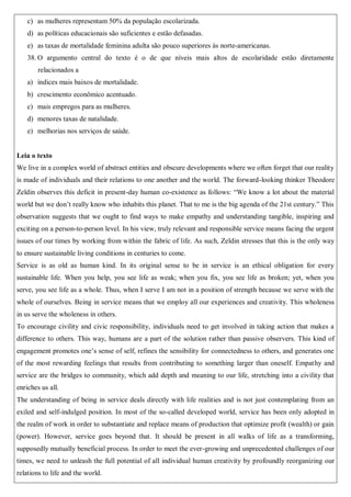 c) as mulheres representam 50% da população escolarizada.
d) as políticas educacionais são suficientes e estão defasadas.
e) as taxas de mortalidade feminina adulta são pouco superiores às norte-americanas.
38. O argumento central do texto é o de que níveis mais altos de escolaridade estão diretamente
relacionados a
a) índices mais baixos de mortalidade.
b) crescimento econômico acentuado.
c) mais empregos para as mulheres.
d) menores taxas de natalidade.
e) melhorias nos serviços de saúde.
Leia o texto
We live in a complex world of abstract entities and obscure developments where we often forget that our reality
is made of individuals and their relations to one another and the world. The forward-looking thinker Theodore
Zeldin observes this deficit in present-day human co-existence as follows: “We know a lot about the material
world but we don’t really know who inhabits this planet. That to me is the big agenda of the 21st century.” This
observation suggests that we ought to find ways to make empathy and understanding tangible, inspiring and
exciting on a person-to-person level. In his view, truly relevant and responsible service means facing the urgent
issues of our times by working from within the fabric of life. As such, Zeldin stresses that this is the only way
to ensure sustainable living conditions in centuries to come.
Service is as old as human kind. In its original sense to be in service is an ethical obligation for every
sustainable life. When you help, you see life as weak; when you fix, you see life as broken; yet, when you
serve, you see life as a whole. Thus, when I serve I am not in a position of strength because we serve with the
whole of ourselves. Being in service means that we employ all our experiences and creativity. This wholeness
in us serve the wholeness in others.
To encourage civility and civic responsibility, individuals need to get involved in taking action that makes a
difference to others. This way, humans are a part of the solution rather than passive observers. This kind of
engagement promotes one’s sense of self, refines the sensibility for connectedness to others, and generates one
of the most rewarding feelings that results from contributing to something larger than oneself. Empathy and
service are the bridges to community, which add depth and meaning to our life, stretching into a civility that
enriches us all.
The understanding of being in service deals directly with life realities and is not just contemplating from an
exiled and self-indulged position. In most of the so-called developed world, service has been only adopted in
the realm of work in order to substantiate and replace means of production that optimize profit (wealth) or gain
(power). However, service goes beyond that. It should be present in all walks of life as a transforming,
supposedly mutually beneficial process. In order to meet the ever-growing and unprecedented challenges of our
times, we need to unleash the full potential of all individual human creativity by profoundly reorganizing our
relations to life and the world.
 