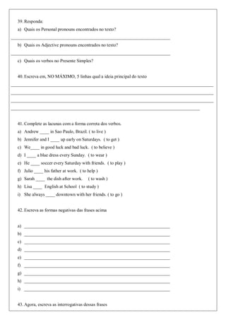 39. Responda:
a) Quais os Personal pronouns encontrados no texto?
______________________________________________________________________
b) Quais os Adjective pronouns encontrados no texto?
______________________________________________________________________
c) Quais os verbos no Presente Simples?
40. Escreva em, NO MÁXIMO, 5 linhas qual a ideia principal do texto
_________________________________________________________________________________________
_________________________________________________________________________________________
_________________________________________________________________________________________
___________________________________________________________________________________
41. Complete as lacunas com a forma correta dos verbos.
a) Andrew ____ in Sao Paulo, Brazil. ( to live )
b) Jennifer and I ____ up early on Saturdays. ( to get )
c) We____ in good luck and bad luck. ( to believe )
d) I ____ a blue dress every Sunday. ( to wear )
e) He ____ soccer every Saturday with friends. ( to play )
f) Julio ____ his father at work. ( to help )
g) Sarah ____ the dish after work. ( to wash )
h) Lisa ____ English at School ( to study )
i) She always ____ downtown with her friends. ( to go )
42. Escreva as formas negativas das frases acima
a) ________________________________________________________________
b) ________________________________________________________________
c) ________________________________________________________________
d) ________________________________________________________________
e) ________________________________________________________________
f) ________________________________________________________________
g) ________________________________________________________________
h) ________________________________________________________________
i) ________________________________________________________________
43. Agora, escreva as interrogativas dessas frases
 