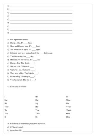 a) ________________________________________________________________
b) ________________________________________________________________
c) ________________________________________________________________
d) ________________________________________________________________
e) ________________________________________________________________
f) ________________________________________________________________
g) ________________________________________________________________
h) ________________________________________________________________
i) ________________________________________________________________
44. Use o pronome correto
a) I have a bike. It's ____ bike.
b) Mum and I have a boat. It's ____ boat.
c) The horse has an apple. It's ____ apple.
d) John and Max have a skateboard. It's ____ skateboard.
e) You have a dog. It's ____ dog.
f) Max and you have a dad. It's ____ dad
g) I have a dog. That dog is ____!
h) She has a cat. That cat is ____!
i) We have a car. That car is ____!
j) They have a bike. That bike is ____!
k) He has a key. That key is ____!
l) You have a hat. That hat is ____!
45. Relacione as colunas
I
She
He
They
We
You
It
His
Our
My
Her
Your
Their
Its
Its
Mine
His
Yours
Theris
Ours
Hers
46. Crie frases utilizando os pronomes indicados.
a) (I / them / mine) __________________________________________________
b) (you / her / his) ___________________________________________________
 