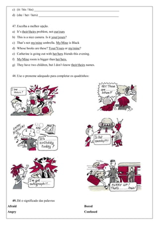 c) (it / his / his) _____________________________________________________
d) (she / her / hers) __________________________________________________
47. Escolha a melhor opção.
a) It’s their/theirs problem, not our/ours
b) This is a nice camera. Is it your/yours?
c) That’s not my/mine umbrella. My/Mine is Black
d) Whose books are these? Your/Yours or my/mine?
e) Catherine is going out with her/hers friends this evening.
f) My/Mine room is bigger than her/hers.
g) They have two children, but I don’t know their/theirs names.
48. Use o pronome adequado para completar os quadrinhos:
49. Dê o significado das palavras
Afraid
Angry
Bored
Confused
 