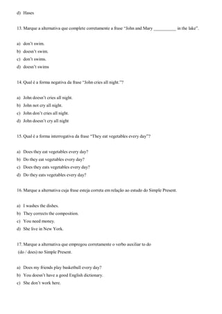 d) Hases
13. Marque a alternativa que complete corretamente a frase “John and Mary __________ in the lake”.
a) don’t swim.
b) doesn’t swim.
c) don’t swims.
d) doesn’t swims
14. Qual é a forma negativa da frase “John cries all night.”?
a) John doesn’t cries all night.
b) John not cry all night.
c) John don’t cries all night.
d) John doesn’t cry all night
15. Qual é a forma interrogativa da frase “They eat vegetables every day”?
a) Does they eat vegetables every day?
b) Do they eat vegetables every day?
c) Does they eats vegetables every day?
d) Do they eats vegetables every day?
16. Marque a alternativa cuja frase esteja correta em relação ao estudo do Simple Present.
a) I washes the dishes.
b) They corrects the composition.
c) You need money.
d) She live in New York.
17. Marque a alternativa que empregou corretamente o verbo auxiliar to do
(do / does) no Simple Present.
a) Does my friends play basketball every day?
b) You doesn’t have a good English dictionary.
c) She don’t work here.
 