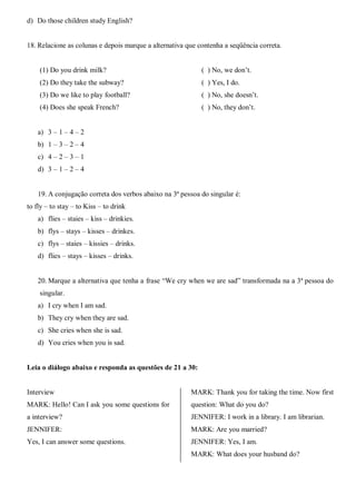 d) Do those children study English?
18. Relacione as colunas e depois marque a alternativa que contenha a seqüência correta.
(1) Do you drink milk?
(2) Do they take the subway?
(3) Do we like to play football?
(4) Does she speak French?
( ) No, we don’t.
( ) Yes, I do.
( ) No, she doesn’t.
( ) No, they don’t.
a) 3 – 1 – 4 – 2
b) 1 – 3 – 2 – 4
c) 4 – 2 – 3 – 1
d) 3 – 1 – 2 – 4
19. A conjugação correta dos verbos abaixo na 3ª pessoa do singular é:
to fly – to stay – to Kiss – to drink
a) flies – staies – kiss – drinkies.
b) flys – stays – kisses – drinkes.
c) flys – staies – kissies – drinks.
d) flies – stays – kisses – drinks.
20. Marque a alternativa que tenha a frase “We cry when we are sad” transformada na a 3ª pessoa do
singular.
a) I cry when I am sad.
b) They cry when they are sad.
c) She cries when she is sad.
d) You cries when you is sad.
Leia o diálogo abaixo e responda as questões de 21 a 30:
Interview
MARK: Hello! Can I ask you some questions for
a interview?
JENNIFER:
Yes, I can answer some questions.
MARK: Thank you for taking the time. Now first
question: What do you do?
JENNIFER: I work in a library. I am librarian.
MARK: Are you married?
JENNIFER: Yes, I am.
MARK: What does your husband do?
 