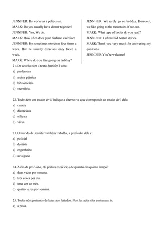 JENNIFER: He works as a policeman.
MARK: Do you usually have dinner together?
JENNIFER: Yes, We do.
MARK: How often does your husband exercise?
JENNIFER: He sometimes exercises four times a
week. But he usually exercises only twice a
week.
MARK: Where do you like going on holiday?
JENNIFER: We rarely go on holiday. However,
we like going to the mountains if we can.
MARK: What type of books do you read?
JENNIFER: I often read horror stories.
MARK:Thank you very much for answering my
questions.
JENNIFER:You’re welcome!
21. De acordo com o texto Jennifer é uma:
a) professora
b) artista plástica
c) bibliotecária
d) secretária.
22. Todos têm um estado civil, indique a alternativa que corresponde ao estado civil dela:
a) casada
b) divorciada
c) solteira
d) viúva
23. O marido de Jennifer também trabalha, a profissão dele é:
a) policial
b) dentista
c) engenheiro
d) advogado
24. Além da profissão, ele pratica exercícios de quanto em quanto tempo?
a) duas vezes por semana.
b) três vezes por dia.
c) uma vez ao mês.
d) quatro vezes por semana.
25. Todos nós gostamos de lazer aos feriados. Nos feriados eles costumam ir:
a) à praia.
 