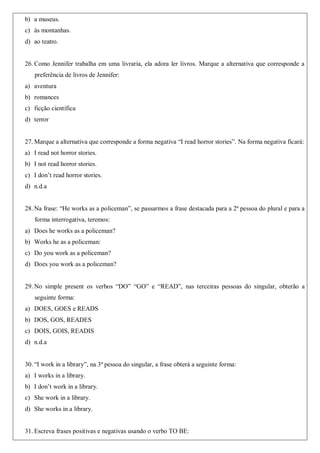 b) a museus.
c) às montanhas.
d) ao teatro.
26. Como Jennifer trabalha em uma livraria, ela adora ler livros. Marque a alternativa que corresponde a
preferência de livros de Jennifer:
a) aventura
b) romances
c) ficção científica
d) terror
27. Marque a alternativa que corresponde a forma negativa “I read horror stories”. Na forma negativa ficará:
a) I read not horror stories.
b) I not read horror stories.
c) I don’t read horror stories.
d) n.d.a
28. Na frase: “He works as a policeman”, se passarmos a frase destacada para a 2ª pessoa do plural e para a
forma interrogativa, teremos:
a) Does he works as a policeman?
b) Works he as a policeman:
c) Do you work as a policeman?
d) Does you work as a policeman?
29. No simple present os verbos “DO” “GO” e “READ”, nas terceiras pessoas do singular, obterão a
seguinte forma:
a) DOES, GOES e READS
b) DOS, GOS, READES
c) DOIS, GOIS, READIS
d) n.d.a
30. “I work in a library”, na 3ª pessoa do singular, a frase obterá a seguinte forma:
a) I works in a library.
b) I don’t work in a library.
c) She work in a library.
d) She works in a library.
31. Escreva frases positivas e negativas usando o verbo TO BE:
 