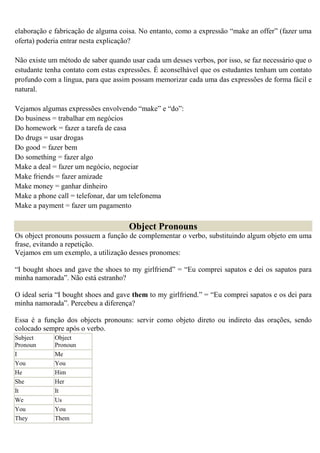 elaboração e fabricação de alguma coisa. No entanto, como a expressão “make an offer” (fazer uma
oferta) poderia entrar nesta explicação?

Não existe um método de saber quando usar cada um desses verbos, por isso, se faz necessário que o
estudante tenha contato com estas expressões. É aconselhável que os estudantes tenham um contato
profundo com a língua, para que assim possam memorizar cada uma das expressões de forma fácil e
natural.

Vejamos algumas expressões envolvendo “make” e “do”:
Do business = trabalhar em negócios
Do homework = fazer a tarefa de casa
Do drugs = usar drogas
Do good = fazer bem
Do something = fazer algo
Make a deal = fazer um negócio, negociar
Make friends = fazer amizade
Make money = ganhar dinheiro
Make a phone call = telefonar, dar um telefonema
Make a payment = fazer um pagamento

                                     Object Pronouns
Os object pronouns possuem a função de complementar o verbo, substituindo algum objeto em uma
frase, evitando a repetição.
Vejamos em um exemplo, a utilização desses pronomes:

“I bought shoes and gave the shoes to my girlfriend” = “Eu comprei sapatos e dei os sapatos para
minha namorada”. Não está estranho?

O ideal seria “I bought shoes and gave them to my girlfriend.” = “Eu comprei sapatos e os dei para
minha namorada”. Percebeu a diferença?

Essa é a função dos objects pronouns: servir como objeto direto ou indireto das orações, sendo
colocado sempre após o verbo.
Subject      Object
Pronoun      Pronoun
I            Me
You          You
He           Him
She          Her
It           It
We           Us
You          You
They         Them
 