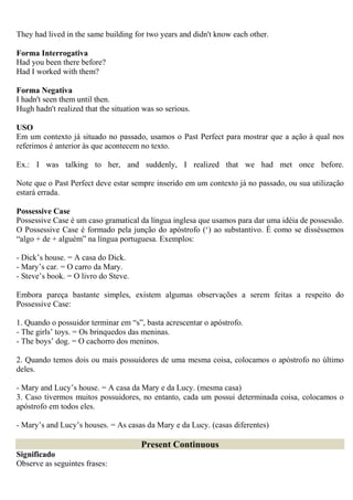 They had lived in the same building for two years and didn't know each other.

Forma Interrogativa
Had you been there before?
Had I worked with them?

Forma Negativa
I hadn't seen them until then.
Hugh hadn't realized that the situation was so serious.

USO
Em um contexto já situado no passado, usamos o Past Perfect para mostrar que a ação à qual nos
referimos é anterior às que acontecem no texto.

Ex.: I was talking to her, and suddenly, I realized that we had met once before.

Note que o Past Perfect deve estar sempre inserido em um contexto já no passado, ou sua utilização
estará errada.

Possessive Case
Possessive Case é um caso gramatical da língua inglesa que usamos para dar uma idéia de possessão.
O Possessive Case é formado pela junção do apóstrofo (‘) ao substantivo. É como se disséssemos
“algo + de + alguém” na língua portuguesa. Exemplos:

- Dick’s house. = A casa do Dick.
- Mary’s car. = O carro da Mary.
- Steve’s book. = O livro do Steve.

Embora pareça bastante simples, existem algumas observações a serem feitas a respeito do
Possessive Case:

1. Quando o possuidor terminar em “s”, basta acrescentar o apóstrofo.
- The girls’ toys. = Os brinquedos das meninas.
- The boys’ dog. = O cachorro dos meninos.

2. Quando temos dois ou mais possuidores de uma mesma coisa, colocamos o apóstrofo no último
deles.

- Mary and Lucy’s house. = A casa da Mary e da Lucy. (mesma casa)
3. Caso tivermos muitos possuidores, no entanto, cada um possui determinada coisa, colocamos o
apóstrofo em todos eles.

- Mary’s and Lucy’s houses. = As casas da Mary e da Lucy. (casas diferentes)

                                       Present Continuous
Significado
Observe as seguintes frases:
 