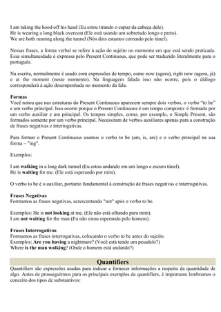 I am taking the hood off his head (Eu estou tirando o capuz da cabeça dele).
He is wearing a long black overcoat (Ele está usando um sobretudo longo e preto).
We are both running along the tunnel (Nós dois estamos correndo pelo túnel).

Nessas frases, a forma verbal se refere à ação do sujeito no momento em que está sendo praticada.
Essa simultaneidade é expressa pelo Present Continuous, que pode ser traduzido literalmente para o
português.

Na escrita, normalmente é usado com expressões de tempo, como now (agora), right now (agora, já)
e at the moment (neste momento). Na linguagem falada isso não ocorre, pois o diálogo
corresponderá à ação desempenhada no momento da fala.

Formas
Você notou que nas estruturas do Present Continuous aparecem sempre dois verbos, o verbo “to be”
e um verbo principal. Isso ocorre porque o Present Continuous é um tempo composto: é formado por
um verbo auxiliar e um principal. Os tempos simples, como, por exemplo, o Simple Present, são
formados somente por um verbo principal. Necessitam de verbos auxiliares apenas para a construção
de frases negativas e interrogativas.

Para formar o Present Continuous usamos o verbo to be (am, is, are) e o verbo principal na sua
forma – "ing".

Exemplos:

I am walking in a long dark tunnel (Eu estou andando em um longo e escuro túnel).
He is waiting for me. (Ele está esperando por mim).

O verbo to be é o auxiliar, portanto fundamental à construção de frases negativas e interrogativas.

Frases Negativas
Formamos as frases negativas, acrescentando "not" após o verbo to be.

Exemplos: He is not looking at me. (Ele não está olhando para mim).
I am not waiting for the man (Eu não estou esperando pelo homem).

Frases Interrogativas
Formamos as frases interrogativas, colocando o verbo to be antes do sujeito.
Exemplos: Are you having a nightmare? (Você está tendo um pesadelo?)
Where is the man walking? (Onde o homem está andando?)

                                           Quantifiers
Quantifiers são expressões usadas para indicar e fornecer informações a respeito da quantidade de
algo. Antes de prosseguirmos para os principais exemplos de quantifiers, é importante lembramos o
conceito dos tipos de substantivos:
 