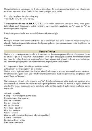 Os verbos também terminados em Y só que precedidos de vogal, como play (jogar), say (dizer), não
terão esta alteração. A sua flexão se fará como qualquer outro verbo.

Ex: I play, he plays, she plays, they play.
You say, he says, she says, we say.

Verbos terminados em SS, SH, CH, Z, X, O: Os verbos terminados com estas letras, como guess
(adivinhar), push (empurrar), watch (assistir), buzz (zumbir), receberão um "e" antes do "s" na
terceira pessoa do singular.

I watch the games but he watches a different movie every night.

Uso
O simple present é um tempo verbal fácil de se identificar, pois ele é usado em poucas situações e
elas são facilmente percebidas através de algumas palavras que aparecem com certa freqüência: os
advérbios de tempo.

                                          Phrasal Verbs
Muitas vezes nos deparamos com locuções verbais em formas um pouco diferentes do comum, como
no caso de “get in” e “sit down”, por exemplo. Esses tipos de locuções ocorrem predominantemente
nos casos de verbos de origem anglo-saxônica. Esses são casos de phrasal verbs, ou seja, verbos que
são formados pela junção de um verbo com uma preposição ou um advérbio.

Ex: sit (verbo) + down (advérbio) = sit down (sentar)
get (verbo) + in (preposição) = get in (entrar)
Muitas vezes, o phrasal verb é facilmente identificado como nos casos apresentados anteriormente.
Porém existem alguns casos que é relativamente complicado dizer o significado de um phrasal verb
como “hold up” (atrasar).

Na verdade, os phrasal verbs possuem um “ar” de informalidade, de gíria, porém se tornaram algo
fundamental até mesmo no âmbito formal e principalmente na hora de praticar o inglês falado no
dia-dia. Por isso, é necessário que o estudante tenha conhecimento de pelo menos os phrasal verbs
essenciais:

Ask out – convidar
Call up – chamar alguém por telefone
Explain away – desculpar-se
Find out – descobrir
Fix up – consertar
Get up – levantar
Give back – devolver
Give in – render-se
Go on – avançar
Go over with – terminar logo com (algo desagradável)
Keep on – continuar
Keep away from – evitar
Look over – examinar
 
