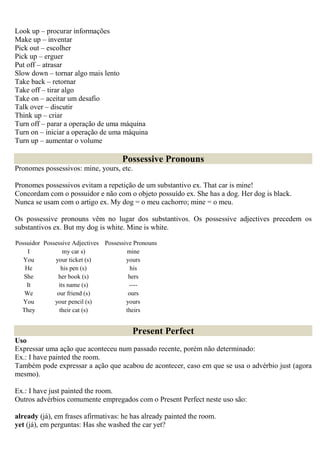 Look up – procurar informações
Make up – inventar
Pick out – escolher
Pick up – erguer
Put off – atrasar
Slow down – tornar algo mais lento
Take back – retornar
Take off – tirar algo
Take on – aceitar um desafio
Talk over – discutir
Think up – criar
Turn off – parar a operação de uma máquina
Turn on – iniciar a operação de uma máquina
Turn up – aumentar o volume

                                      Possessive Pronouns
Pronomes possessivos: mine, yours, etc.

Pronomes possessivos evitam a repetição de um substantivo ex. That car is mine!
Concordam com o possuidor e não com o objeto possuído ex. She has a dog. Her dog is black.
Nunca se usam com o artigo ex. My dog = o meu cachorro; mine = o meu.

Os possessive pronouns vêm no lugar dos substantivos. Os possessive adjectives precedem os
substantivos ex. But my dog is white. Mine is white.

Possuidor Possessive Adjectives Possessive Pronouns
    I             my car s)             mine
   You        your ticket (s)           yours
   He            his pen (s)              his
   She         her book (s)              hers
    It          its name (s)             ----
   We          our friend (s)            ours
   You        your pencil (s)           yours
  They          their cat (s)           theirs


                                          Present Perfect
Uso
Expressar uma ação que aconteceu num passado recente, porém não determinado:
Ex.: I have painted the room.
Também pode expressar a ação que acabou de acontecer, caso em que se usa o advérbio just (agora
mesmo).

Ex.: I have just painted the room.
Outros advérbios comumente empregados com o Present Perfect neste uso são:

already (já), em frases afirmativas: he has already painted the room.
yet (já), em perguntas: Has she washed the car yet?
 