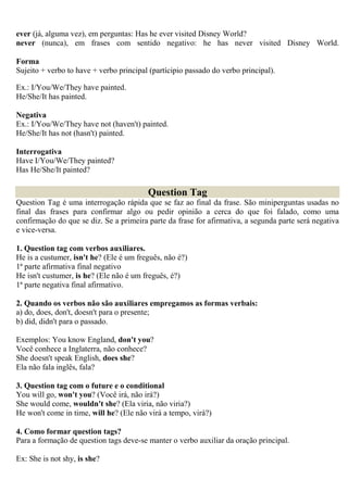 ever (já, alguma vez), em perguntas: Has he ever visited Disney World?
never (nunca), em frases com sentido negativo: he has never visited Disney World.

Forma
Sujeito + verbo to have + verbo principal (partícipio passado do verbo principal).

Ex.: I/You/We/They have painted.
He/She/It has painted.

Negativa
Ex.: I/You/We/They have not (haven't) painted.
He/She/It has not (hasn't) painted.

Interrogativa
Have I/You/We/They painted?
Has He/She/It painted?

                                         Question Tag
Question Tag é uma interrogação rápida que se faz ao final da frase. São miniperguntas usadas no
final das frases para confirmar algo ou pedir opinião a cerca do que foi falado, como uma
confirmação do que se diz. Se a primeira parte da frase for afirmativa, a segunda parte será negativa
e vice-versa.

1. Question tag com verbos auxiliares.
He is a custumer, isn't he? (Ele é um freguês, não é?)
1ª parte afirmativa final negativo
He isn't custumer, is he? (Ele não é um freguês, é?)
1ª parte negativa final afirmativo.

2. Quando os verbos não são auxiliares empregamos as formas verbais:
a) do, does, don't, doesn't para o presente;
b) did, didn't para o passado.

Exemplos: You know England, don't you?
Você conhece a Inglaterra, não conhece?
She doesn't speak English, does she?
Ela não fala inglês, fala?

3. Question tag com o future e o conditional
You will go, won't you? (Você irá, não irá?)
She would come, wouldn't she? (Ela viria, não viria?)
He won't come in time, will he? (Ele não virá a tempo, virá?)

4. Como formar question tags?
Para a formação de question tags deve-se manter o verbo auxiliar da oração principal.

Ex: She is not shy, is she?
 
