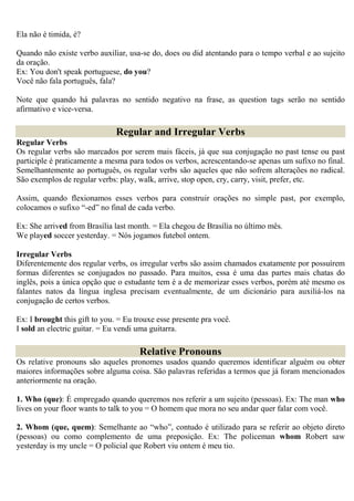 Ela não é timida, é?

Quando não existe verbo auxiliar, usa-se do, does ou did atentando para o tempo verbal e ao sujeito
da oração.
Ex: You don't speak portuguese, do you?
Você não fala português, fala?

Note que quando há palavras no sentido negativo na frase, as question tags serão no sentido
afirmativo e vice-versa.

                               Regular and Irregular Verbs
Regular Verbs
Os regular verbs são marcados por serem mais fáceis, já que sua conjugação no past tense ou past
participle é praticamente a mesma para todos os verbos, acrescentando-se apenas um sufixo no final.
Semelhantemente ao português, os regular verbs são aqueles que não sofrem alterações no radical.
São exemplos de regular verbs: play, walk, arrive, stop open, cry, carry, visit, prefer, etc.

Assim, quando flexionamos esses verbos para construir orações no simple past, por exemplo,
colocamos o sufixo “-ed” no final de cada verbo.

Ex: She arrived from Brasília last month. = Ela chegou de Brasília no último mês.
We played soccer yesterday. = Nós jogamos futebol ontem.

Irregular Verbs
Diferentemente dos regular verbs, os irregular verbs são assim chamados exatamente por possuírem
formas diferentes se conjugados no passado. Para muitos, essa é uma das partes mais chatas do
inglês, pois a única opção que o estudante tem é a de memorizar esses verbos, porém até mesmo os
falantes natos da língua inglesa precisam eventualmente, de um dicionário para auxiliá-los na
conjugação de certos verbos.

Ex: I brought this gift to you. = Eu trouxe esse presente pra você.
I sold an electric guitar. = Eu vendi uma guitarra.

                                      Relative Pronouns
Os relative pronouns são aqueles pronomes usados quando queremos identificar alguém ou obter
maiores informações sobre alguma coisa. São palavras referidas a termos que já foram mencionados
anteriormente na oração.

1. Who (que): É empregado quando queremos nos referir a um sujeito (pessoas). Ex: The man who
lives on your floor wants to talk to you = O homem que mora no seu andar quer falar com você.

2. Whom (que, quem): Semelhante ao “who”, contudo é utilizado para se referir ao objeto direto
(pessoas) ou como complemento de uma preposição. Ex: The policeman whom Robert saw
yesterday is my uncle = O policial que Robert viu ontem é meu tio.
 
