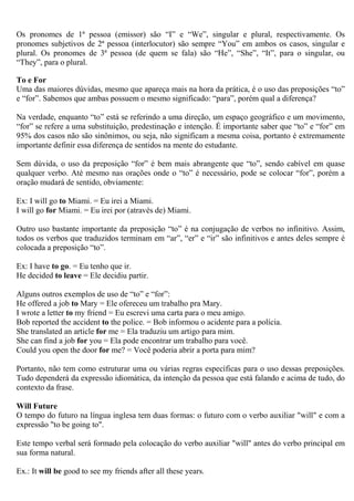 Os pronomes de 1ª pessoa (emissor) são “I” e “We”, singular e plural, respectivamente. Os
pronomes subjetivos de 2ª pessoa (interlocutor) são sempre “You” em ambos os casos, singular e
plural. Os pronomes de 3ª pessoa (de quem se fala) são “He”, “She”, “It”, para o singular, ou
“They”, para o plural.

To e For
Uma das maiores dúvidas, mesmo que apareça mais na hora da prática, é o uso das preposições “to”
e “for”. Sabemos que ambas possuem o mesmo significado: “para”, porém qual a diferença?

Na verdade, enquanto “to” está se referindo a uma direção, um espaço geográfico e um movimento,
“for” se refere a uma substituição, predestinação e intenção. É importante saber que “to” e “for” em
95% dos casos não são sinônimos, ou seja, não significam a mesma coisa, portanto é extremamente
importante definir essa diferença de sentidos na mente do estudante.

Sem dúvida, o uso da preposição “for” é bem mais abrangente que “to”, sendo cabível em quase
qualquer verbo. Até mesmo nas orações onde o “to” é necessário, pode se colocar “for”, porém a
oração mudará de sentido, obviamente:

Ex: I will go to Miami. = Eu irei a Miami.
I will go for Miami. = Eu irei por (através de) Miami.

Outro uso bastante importante da preposição “to” é na conjugação de verbos no infinitivo. Assim,
todos os verbos que traduzidos terminam em “ar”, “er” e “ir” são infinitivos e antes deles sempre é
colocada a preposição “to”.

Ex: I have to go. = Eu tenho que ir.
He decided to leave = Ele decidiu partir.

Alguns outros exemplos de uso de “to” e “for”:
He offered a job to Mary = Ele ofereceu um trabalho pra Mary.
I wrote a letter to my friend = Eu escrevi uma carta para o meu amigo.
Bob reported the accident to the police. = Bob informou o acidente para a polícia.
She translated an article for me = Ela traduziu um artigo para mim.
She can find a job for you = Ela pode encontrar um trabalho para você.
Could you open the door for me? = Você poderia abrir a porta para mim?

Portanto, não tem como estruturar uma ou várias regras específicas para o uso dessas preposições.
Tudo dependerá da expressão idiomática, da intenção da pessoa que está falando e acima de tudo, do
contexto da frase.

Will Future
O tempo do futuro na língua inglesa tem duas formas: o futuro com o verbo auxiliar "will" e com a
expressão "to be going to".

Este tempo verbal será formado pela colocação do verbo auxiliar "will" antes do verbo principal em
sua forma natural.

Ex.: It will be good to see my friends after all these years.
 