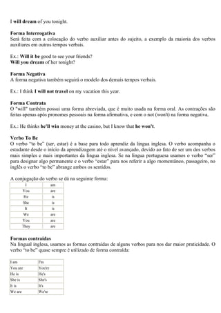 I will dream of you tonight.

Forma Interrogativa
Será feita com a colocação do verbo auxiliar antes do sujeito, a exemplo da maioria dos verbos
auxiliares em outros tempos verbais.

Ex.: Will it be good to see your friends?
Will you dream of her tonight?

Forma Negativa
A forma negativa também seguirá o modelo dos demais tempos verbais.

Ex.: I think I will not travel on my vacation this year.

Forma Contrata
O "will" também possui uma forma abreviada, que é muito usada na forma oral. As contrações são
feitas apenas após pronomes pessoais na forma afirmativa, e com o not (won't) na forma negativa.

Ex.: He thinks he'll win money at the casino, but I know that he won't.

Verbo To Be
O verbo “to be” (ser, estar) é a base para todo aprendiz da língua inglesa. O verbo acompanha o
estudante desde o início da aprendizagem até o nível avançado, devido ao fato de ser um dos verbos
mais simples e mais importantes da língua inglesa. Se na língua portuguesa usamos o verbo “ser”
para designar algo permanente e o verbo “estar” para nos referir a algo momentâneo, passageiro, no
inglês o verbo “to be” abrange ambos os sentidos.

A conjugação do verbo se dá na seguinte forma:
        I              am
      You              are
       He               is
      She               is
       It               is
       We              are
      You              are
      They             are


Formas contraídas
Na lingual inglesa, usamos as formas contraídas de alguns verbos para nos dar maior praticidade. O
verbo “to be” quase sempre é utilizado de forma contraída:

I am          I'm
You are       You're
He is         He's
She is        She's
It is         It's
We are        We're
 