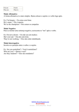 You are       You're
They are      They’re

Modo Afirmativo
A forma afirmativa é a mais simples. Basta colocar o sujeito e o verbo logo após.

Ex: I’m hungry. = Eu estou com fome.
He’s smart. = Ele é esperto.
We’re the champions = Nós somos os campeões

Modo Negativo
Para se montar uma sentença negativa, acrescenta-se “not” após o verbo.

Ex: I'm not a doctor. = Eu não sou um medico.
She’s not sad. = Ela não está triste.
They’re not working. = Eles não estão trabalhando.

Modo Interrogativo
Inverte-se a posição entre o verbo e o sujeito.

Ex: Are you australian? = Você é australiano?
Who are you? = Quem é você?
Are they students? = Eles são estudantes?




                                         WWW.itbsite.blogspot.com
                                               Brasil Online
                                     Itaituba – Pará/Amazônia - Brasil
 