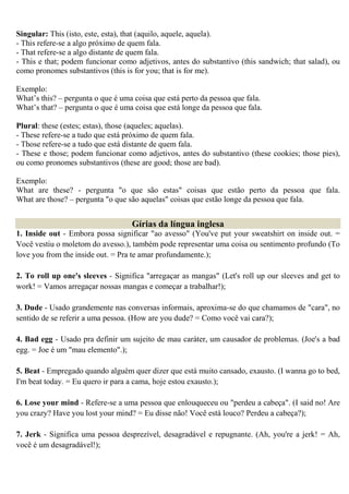 Singular: This (isto, este, esta), that (aquilo, aquele, aquela).
- This refere-se a algo próximo de quem fala.
- That refere-se a algo distante de quem fala.
- This e that; podem funcionar como adjetivos, antes do substantivo (this sandwich; that salad), ou
como pronomes substantivos (this is for you; that is for me).

Exemplo:
What’s this? – pergunta o que é uma coisa que está perto da pessoa que fala.
What’s that? – pergunta o que é uma coisa que está longe da pessoa que fala.

Plural: these (estes; estas), those (aqueles; aquelas).
- These refere-se a tudo que está próximo de quem fala.
- Those refere-se a tudo que está distante de quem fala.
- These e those; podem funcionar como adjetivos, antes do substantivo (these cookies; those pies),
ou como pronomes substantivos (these are good; those are bad).

Exemplo:
What are these? - pergunta "o que são estas" coisas que estão perto da pessoa que fala.
What are those? – pergunta "o que são aquelas" coisas que estão longe da pessoa que fala.


                                   Gírias da língua inglesa
1. Inside out - Embora possa significar "ao avesso" (You've put your sweatshirt on inside out. =
Você vestiu o moletom do avesso.), também pode representar uma coisa ou sentimento profundo (To
love you from the inside out. = Pra te amar profundamente.);

2. To roll up one's sleeves - Significa "arregaçar as mangas" (Let's roll up our sleeves and get to
work! = Vamos arregaçar nossas mangas e começar a trabalhar!);

3. Dude - Usado grandemente nas conversas informais, aproxima-se do que chamamos de "cara", no
sentido de se referir a uma pessoa. (How are you dude? = Como você vai cara?);

4. Bad egg - Usado pra definir um sujeito de mau caráter, um causador de problemas. (Joe's a bad
egg. = Joe é um "mau elemento".);

5. Beat - Empregado quando alguém quer dizer que está muito cansado, exausto. (I wanna go to bed,
I'm beat today. = Eu quero ir para a cama, hoje estou exausto.);

6. Lose your mind - Refere-se a uma pessoa que enlouqueceu ou "perdeu a cabeça". (I said no! Are
you crazy? Have you lost your mind? = Eu disse não! Você está louco? Perdeu a cabeça?);

7. Jerk - Significa uma pessoa desprezível, desagradável e repugnante. (Ah, you're a jerk! = Ah,
você é um desagradável!);
 