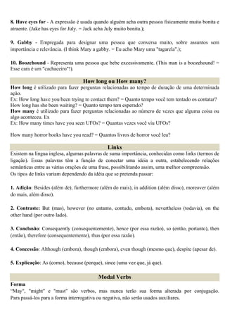 8. Have eyes for - A expressão é usada quando alguém acha outra pessoa fisicamente muito bonita e
atraente. (Jake has eyes for July. = Jack acha July muito bonita.);

9. Gabby - Empregada para designar uma pessoa que conversa muito, sobre assuntos sem
importância e relevância. (I think Mary a gabby. = Eu acho Mary uma "tagarela".);

10. Boozehound - Representa uma pessoa que bebe excessivamente. (This man is a boozehound! =
Esse cara é um "cachaceiro"!).

                                  How long ou How many?
How long é utilizado para fazer perguntas relacionadas ao tempo de duração de uma determinada
ação.
Ex: How long have you been trying to contact them? = Quanto tempo você tem tentado os contatar?
How long has she been waiting? = Quanto tempo tem esperado?
How many é utilizado para fazer perguntas relacionadas ao número de vezes que alguma coisa ou
algo aconteceu. Ex
Ex: How many times have you seen UFOs? = Quantas vezes você viu UFOs?

How many horror books have you read? = Quantos livros de horror você leu?

                                              Links
Existem na língua inglesa, algumas palavras de suma importância, conhecidas como links (termos de
ligação). Essas palavras têm a função de conectar uma idéia a outra, estabelecendo relações
semânticas entre as várias orações de uma frase, possibilitando assim, uma melhor compreensão.
Os tipos de links variam dependendo da idéia que se pretenda passar:

1. Adição: Besides (além de), furthermore (além do mais), in addition (além disso), moreover (além
do mais, além disso).

2. Contraste: But (mas), however (no entanto, contudo, embora), nevertheless (todavia), on the
other hand (por outro lado).

3. Conclusão: Consequently (consequentemente), hence (por essa razão), so (então, portanto), then
(então), therefore (consequentemente), thus (por essa razão).

4. Concessão: Although (embora), though (embora), even though (mesmo que), despite (apesar de).

5. Explicação: As (como), because (porque), since (uma vez que, já que).

                                         Modal Verbs
Forma
“May", "might" e "must" são verbos, mas nunca terão sua forma alterada por conjugação.
Para passá-los para a forma interrogativa ou negativa, não serão usados auxiliares.
 