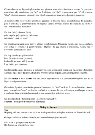 Como sabemos, na língua inglesa existe três gêneros: masculino, feminino e neutro. Os pronomes
masculinos são substituídos por “he”; os femininos, por “she”; e os neutros, por “it”. O pronome
“they” substitui qualquer substantivo no plural, podendo ser masculino, feminino ou neutro.

A maior questão envolvendo o estudo dos gêneros é a de como passar um substantivo do masculino
para o feminino. O gênero feminino em algumas vezes é formado através do acréscimo do sufixo “-
ess” ao substantivo masculino.

Ex: lion (leão) – lioness (leoa)
prince (príncipe) – princess (princesa)
actor (ator) – actress (atriz)

No entanto, essa regra não é cabível a todos os substantivos. Na grande maioria dos casos, a palavra
que indica o feminino é completamente diferente da que indica o masculino. Assim, faz-se
necessário conhecer cada caso.

Ex: boy (menino) – girl (menina)
hero (herói) – heroine (heroína)
husband (esposo) – wife (esposa)
king (rei) – queen (rainha)

Existem ainda alguns casos que o substantivo possui apenas uma forma para masculino e feminino.
Note que neste caso, devemos observar o pronome utilizado para assim distinguirmos o sujeito.

Ex: The doctor is busy, but she will call you in a few minutes. = A doutora está ocupada, mas ela te
ligará em alguns minutos.

Outro fator ligado à questão dos gêneros é o desuso de “man” no final de um substantivo. Assim,
para evitar colocar “man” no final de profissões, por exemplo, que podem ser exercidas por homens
e mulheres, deve-se usar palavras neutras que representem ambos os sexos.

Ex: Businessman – businessperson (executivo ou executiva)
Fireman – firefighter (bombeiro ou bombeira)

                                          Going to Future
Uso
Be going to é uma estrutura que pode ser usada para falarmos de planos futuros de forma informal.

Going to enfatiza a idéia de intenção, de uma decisão que já foi tomada.

Ex.: Mark is going to cross Ireland.
His friends are going to help him.
 