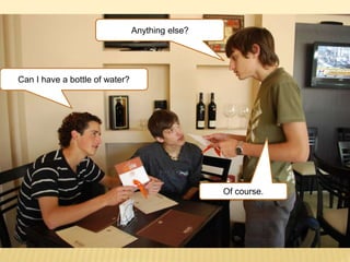 Anything else?
Can I have a bottle of water?
Of course.
 