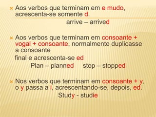 Aos verbos que terminam em e mudo, acrescenta-se somente d.arrive – arrivedAos verbos que terminam em consoante + vogal + consoante, normalmente duplicasse a consoante  final e acrescenta-se edPlan – planned     stop – stoppedNos verbos que terminam em consoante + y, o y passa a i, acrescentando-se, depois, ed.Study - studie