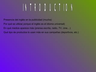 INTRODUCTION Presencia del inglés en la publicidad (mucha) Por qué se utiliza( porque el inglés es el idioma universal) En qué medios aparece más (prensa escrita, radio, TV, cine…) Qué tipo de productos lo usan más en sus campañas (deportivos, etc.) 