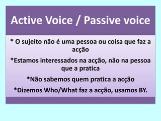 Active Voice / Passive voice
* O sujeito não é uma pessoa ou coisa que faz a
                    acção
*Estamos interessados na acção, não na pessoa
                que a pratica
     *Não sabemos quem pratica a acção
 *Dizemos Who/What faz a acção, usamos BY.
 