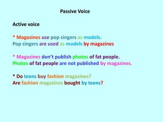 Passive Voice

Active voice

* Magazines use pop singers as models.
Pop singers are used as models by magazines

* Magazines don’t publish photos of fat people.
Photos of fat people are not published by magazines.

* Do teens buy fashion magazines?
Are fashion magazines bought by teens?
 