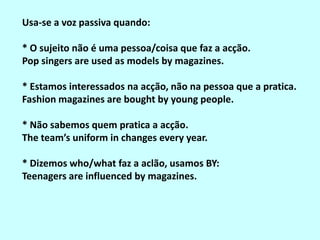 Usa-se a voz passiva quando:

* O sujeito não é uma pessoa/coisa que faz a acção.
Pop singers are used as models by magazines.

* Estamos interessados na acção, não na pessoa que a pratica.
Fashion magazines are bought by young people.

* Não sabemos quem pratica a acção.
The team’s uniform in changes every year.

* Dizemos who/what faz a aclão, usamos BY:
Teenagers are influenced by magazines.
 