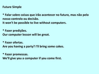 Future Simple

* Falar sobre coisas que irão acontecer no futuro, mas não pelo
nosso controlo ou decisão.
It won’t be possible to live without computers.

* Fazer predições.
Our computer lesson will be great.

* Fazer ofertas.
Are you having a party? I’ll bring some cakes.

* Fazer promessas.
We’ll give you a computer if you come first.
 