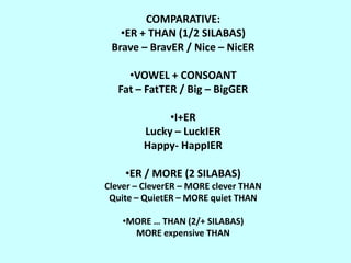 COMPARATIVE:
   •ER + THAN (1/2 SILABAS)
 Brave – BravER / Nice – NicER

     •VOWEL + CONSOANT
   Fat – FatTER / Big – BigGER

             •I+ER
        Lucky – LuckIER
        Happy- HappIER

    •ER / MORE (2 SILABAS)
Clever – CleverER – MORE clever THAN
 Quite – QuietER – MORE quiet THAN

    •MORE … THAN (2/+ SILABAS)
      MORE expensive THAN
 