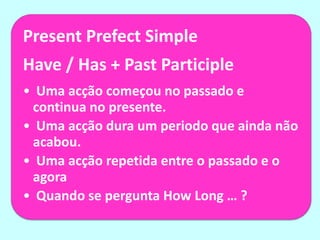 Present Prefect Simple
Have / Has + Past Participle
• Uma acção começou no passado e
 continua no presente.
• Uma acção dura um periodo que ainda não
 acabou.
• Uma acção repetida entre o passado e o
 agora
• Quando se pergunta How Long … ?
 