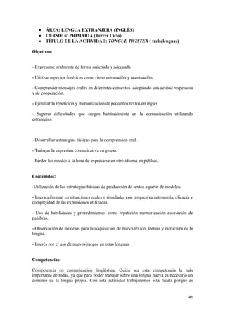 



ÁREA: LENGUA EXTRANJERA (INGLÉS)
CURSO: 6º PRIMARIA (Tercer Ciclo)
TÍTULO DE LA ACTIVIDAD: TONGUE TWISTER ( trabalenguas)

Objetivos:

- Expresarse oralmente de forma ordenada y adecuada
- Utilizar aspectos fonéticos como ritmo entonación y acentuación.
- Comprender mensajes orales en diferentes contextos adoptando una actitud respetuosa
y de cooperación.
- Ejercitar la repetición y memorización de pequeños textos en inglés
- Superar dificultades que surgen habitualmente en la comunicación utilizando
estrategias.

- Desarrollar estrategias básicas para la comprensión oral.
- Trabajar la expresión comunicativa en grupo.
- Perder los miedos a la hora de expresarse en otro idioma en público.

Contenidos:
-Utilización de las estrategias básicas de producción de textos a partir de modelos.
- Interacción oral en situaciones reales o simuladas con progresiva autonomía, eficacia y
complejidad de las expresiones utilizadas.
- Uso de habilidades y procedimientos como repetición memorización asociación de
palabras.
- Observación de modelos para la adquisición de nuevo léxico, formas y estructura de la
lengua.
- Interés por el uso de nuevos juegos en otras lenguas.

Competencias:
Competencia en comunicación lingüística: Quizá sea esta competencia la más
importante de todas, ya que para poder trabajar sobre una lengua nueva es necesario un
dominio de la lengua propia. Con esta actividad trabajaremos esta faceta porque es

41

 