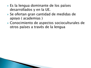  Es la lengua dominante de los países
desarrollados y en la UE.
 Se ofertan gran cantidad de medidas de
apoyo ( academias )
 Conocimiento de aspectos socioculturales de
otros países a través de la lengua
 