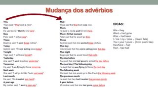 This That
Thaís said: "This book is nice". Thais said that that book was nice.
Here There
He said to me: “Wait for me here”. He said to me to wait for him there.
Now Then / At that moment
Peter said: "I will go now". Peter said that he would go then.
These Those
Beatrice said: "I want these clothes". Beatrice said that she wanted those clothes.
Today That day
Gabriel said: "We are eating pizza today". Gabriel said that they were eating pizza that day.
Tonight That night
Yago said: "I will travel tonight". Yago said that he would travel that night.
Yesterday The day before
Ana said: "I went to school yesterday“. Ana said that she had gone to school the day before.
Tomorrow The next day / The following day
He said: “I am flying to Rome tomorrow. He said that he was flying to Rome the next day.
Next week The following week
She said: "I will go to São Paulo next week". She said that she would go to São Paulo the following week.
Last month The previous month
He said: "We traveled last month”. He said that they had traveled the previous month.
A year ago A year before
My mother said: "I went a year ago". My mother said that she had gone a year before.
Mudança dos advérbios
DICAS:
We – they
Went – had gone
Was – had been
I / me / my / mine – (Quem fala)
You / your / yours – (Com quem fala)
Has/have – had
Had – had had
 