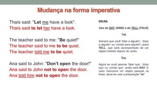 Mudança na forma imperativa
Thaís said: "Let me have a look".
Thaís said to let her have a look.
The teacher said to me: "Be quiet!"
The teacher said to me to be quiet.
The teacher told me to be quiet.
Ana said to John: "Don’t open the door!"
Ana said to John not to open the door.
Ana told him not to open the door.
DICAS:
Uso do SAY (SAID) e do TELL (TOLD)
Tell
Sempre que você ‘falar a alguém’, ‘dizer
a alguém’ ou ‘contar para alguém’ usará
TELL, que será acompanhado de um
objeto indireto depois do verbo.
Say
Agora se você apenas ‘falar que’, ‘dizer
que’ ou ‘contar que’, então será SAY. E
caso mencione um objeto pessoal na
frase, deve-se usar a preposição "to".
 