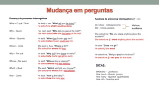 Mudança em perguntas
Presença de pronomes interrogativos
What – O quê / Qual He said to me: "What will you be doing?".
He asked me what I would be doing.
Who – Quem Her mom said: "Who did you see at the mall?".
Her mom asked who she had seen at the mall.
When – Quando He said: "When can Susan see me?".
He asked when Susan could see him.
Where – Onde She said to Ana: “Where is Bill?”.
She asked her where Bill was.
Why – Por quê He said: "Why did Carla leave so early?".
He asked why Carla had left so early.
Whose – De quem He said: "Whose dog is missing?".
He asked whose dog was missing.
Which – Qual She said: "Which skirt did you choose?".
She asked me which skirt I had chosen.
How – Como He said: "How is the baby?".
He asked how the baby was.
DICAS:
What time – Que horas
How much – Quanto (preço)
How many – Quantos (quantidade)
How old – Quantos anos
Ausência de pronomes interrogativos (If – se)
Do / does – indica presente
Did – indica passado
She asked me: "Do you know anything about the
accident?"
She asked me if I knew anything about the accident.
He said: "Does she go?"
He asked if she went.
He asked me, "Did you pay for this book?".
He asked me if I had paid for that book.
Verbos
auxiliares
 