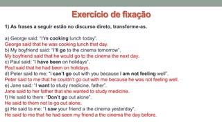 Exercício de fixação
1) As frases a seguir estão no discurso direto, transforme-as.
a) George said: “I’m cooking lunch today”.
George said that he was cooking lunch that day.
b) My boyfriend said: “I’ll go to the cinema tomorrow”.
My boyfriend said that he would go to the cinema the next day.
c) Paul said: “I have been on holidays”.
Paul said that he had been on holidays.
d) Peter said to me: “I can’t go out with you because I am not feeling well”.
Peter said to me that he couldn’t go out with me because he was not feeling well.
e) Jane said: “I want to study medicine, father”.
Jane said to her father that she wanted to study medicine.
f) He said to them: “Don’t go out alone”.
He said to them not to go out alone.
g) He said to me: “I saw your friend a the cinema yesterday”.
He said to me that he had seen my friend a the cinema the day before.
 