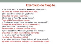 Exercício de fixação
h) He asked me: “Do you know where Mrs Baker lives?”.
He asked me if I knew where Mrs Baker lived.
i) She asked me: “Where are you from?”.
She asked me where I was from.
j) Peter said to Tom: “Do not do it again”.
Peter said to Tom not to do it again.
k) The teacher asked: “Have you written your homework?”.
The teacher asked if I had written my homework.
l) Her friend said: “You are wrong, Mary”.
Her friend said to Mary that she was wrong.
m) She asked him: “When will you meet your friends?”.
She asked him when he would meet his friends.
n) He asked her: “Has the plane left?”.
He asked her if the plane had left.
o) My father said to me: “I hope that you will enjoy yourself”.
My father said to me that he hoped that I would enjoy myself.
 