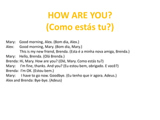 HOW ARE YOU?
(Como estás tu?)
Mary: Good morning, Alex. (Bom dia, Alex.)
Alex: Good morning, Mary. (Bom dia, Mary.)
This is my new friend, Brenda. (Esta é a minha nova amiga, Brenda.)
Mary: Hello, Brenda. (Olá Brenda.)
Brenda: Hi, Mary. How are you? (Olé, Mary. Como estás tu?)
Mary: I’m fine, thanks. And you? (Eu estou bem, obrigado. E você?)
Brenda: I’m OK. (Estou bem.)
Mary: I have to go now. Goodbye. (Eu tenho que ir agora. Adeus.)
Alex and Brenda: Bye-bye. (Adeus)
 