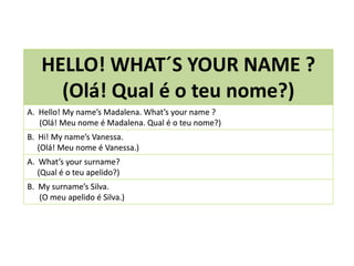 HELLO! WHAT´S YOUR NAME ?
(Olá! Qual é o teu nome?)
A. Hello! My name’s Madalena. What’s your name ?
(Olá! Meu nome é Madalena. Qual é o teu nome?)
B. Hi! My name’s Vanessa.
(Olá! Meu nome é Vanessa.)
A. What’s your surname?
(Qual é o teu apelido?)
B. My surname’s Silva.
(O meu apelido é Silva.)
 