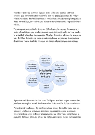 cuando se parte de aspectos ligados a sus vidas que cuando se tratan
asuntos que no tienen relación directa con sus preocupaciones. Se rompe
con la pasividad de otros métodos al considerar a los alumnos protagonistas
de su aprendizaje, que tienen que poner en funcionamiento su pensamiento
crítico.
Por otra parte este método tiene sus dificultades, la escasez de recursos y
materiales obligan a su producción artesanal, intensificando, de este modo,
la actividad laboral de los docentes. Muchos docentes, además de no querer
huir del libro de texto, no están concienciados de alejarse de la estructura
disciplinar ya que también presenta un riesgo, al romper con sus rutinas.
Aprender un idioma no ha sido tarea fácil para muchos, es por eso que los
profesores cumplen un rol fundamental en la formación de los estudiantes.
Por este motivo el papel del profesorado en clases de inglés, tiene que ser
un papel totalmente activo, en constante interacción con su alumnado,
preocupándose sobre todo por el aprendizaje de ellos y que sepa llamar la
atención de todos ellos, no a base de fichas, ejercicios, meras explicaciones
 