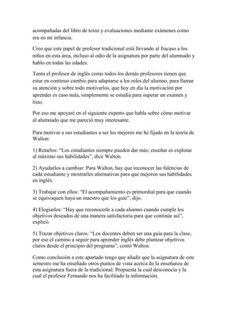 acompañadas del libro de texto y evaluaciones mediante exámenes como
era en mi infancia.
Creo que este papel de profesor tradicional está llevando al fracaso a los
niños en esta área, incluso al odio de la asignatura por parte del alumnado y
hablo en todas las edades.
Tanto el profesor de inglés como todos los demás profesores tienen que
estar en continuo cambio para adaptarse a los roles del alumno, para llamar
su atención y sobre todo motivarlos, que hoy en día la motivación por
aprender es caso nula, simplemente se estudia para superar un examen y
listo.
Por eso me apoyaré en el siguiente experto que habla sobre cómo motivar
al alumnado que me pareció muy interesante.
Para motivar a sus estudiantes a ser los mejores me he fijado en la teoría de
Walton:
1) Retarlos: “Los estudiantes siempre pueden dar más; enseñar es explotar
al máximo sus habilidades”, dice Walton.
2) Ayudarlos a cambiar: Para Walton, hay que reconocer las falencias de
cada estudiante y mostrarles alternativas para que mejoren sus habilidades
en inglés.
3) Trabajar con ellos: “El acompañamiento es primordial para que cuando
se equivoquen haya un maestro que los guíe”, dijo.
4) Elogiarlos: “Hay que reconocerle a cada alumno cuando cumple los
objetivos deseados de una manera satisfactoria para que continúe así”,
explicó.
5) Trazar objetivos claros: “Los docentes deben ser una guía para la clase,
por eso el camino a seguir para aprender inglés debe plantear objetivos
claros desde el principio del programa”, contó Walton.
Como conclusión a este apartado tengo que añadir que la asignatura de este
semestre me ha enseñado otros puntos de vista acerca de la enseñanza de
esta asignatura fuera de la tradicional. Propuesta la cual desconocía y la
cual el profesor Fernando nos ha facilitado la información.
 