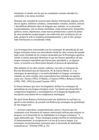 interpretar el mundo con las que los estudiantes actuales abordan los
contenidos y las tareas escolares.
Manejan una variedad de recursos para obtener información: páginas webs,
discos rígidos, teléfonos celulares, comunidades virtuales, etcétera; utilizan
y decodifican diferentes tipos de lenguaje que, además, no se presentan
secuencialmente, sino en forma simultánea, como animaciones, fotografías,
gráficos, textos, hipertextos; crean nuevas producciones a partir de partes
de otros productos (copiar-pegar); son relativistas por excelencia; por un
lado, porque la web se actualiza permanentemente, y por el otro, porque
toda información es considerada válida.
Las investigaciones relacionadas con las estrategias de aprendizaje de una
lengua extranjera tienen sus antecedentes desde los años sesenta del pasado
siglo como resultado de los avances alcanzados por la Psicología cognitiva,
siendo el interés principal identificar lo que los buenos aprendices de una
lengua extranjera reportaban que hacían para aprenderla y, en algunos
casos, se recurría a su observación durante el proceso de aprendizaje.
Más adelante en los años setenta, ochenta y noventa se realizaron las
Revista Iberoamericana de Educación, M. & García-Merás, E.: Las
estrategias de aprendizaje y sus particularidades en lenguas extranjeras.
Además, de estos estudios otros especialistas han realizado sus aportes
como son: Tarone (1983), O’Malley y Chamot (1990) y Rebecca Oxford
(1990, 1992, 1993) (Lessard Clouston 1997).
Es bueno destacar que estos investigadores definen las estrategias de
aprendizaje de una lengua extranjera como “un intento por desarrollar la
competencia lingüística y sociolingüística en la lengua de llegada para
incorporar estas dentro de su competencia interlingual.
De igual forma Rebecca Oxford presenta una definición la cual hace su
aporte a esta temática, de acuerdo con Rebeca las estrategias de aprendizaje
de una lengua son:
“…acciones específicas, comportamientos, pasos o técnicas que los
estudiantes (con frecuencia de manera intencional) utilizan para mejorar su
progreso en el desarrollo de sus habilidades en la lengua extranjera.” Y
sigue planteando que: “Estas estrategias pueden facilitar la internalización,
el almacenamiento, la recuperación o el uso de la nueva lengua. Las
estrategias son herramientas necesarias para el desarrollo de habilidades
comunicativas.” (Oxford 1990, p. 18).
 