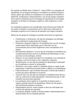 De acuerdo con Rubin Joan y Chamot U. Anna (1985), Las estrategias de
aprendizaje en una lengua extranjera se consideran un conjunto de pasos,
rutinas, planes que utilizan los estudiantes con el propósito de facilitar la
obtención, recuperación, almacenamiento y uso de una lengua extranjera.
Estos autores consideran que las estrategias de aprendizaje de una lengua
extranjera se dividen en estrategias cognitivas, meta cognitivas y socio-
afectivas.
Las estrategias cognitivas son consideradas como procesos por medio de
los cuales se obtiene el conocimiento, por lo tanto estos relacionan las
estrategias cognitivas con el proceso de aprender una lengua extranjera.
Dentro de este grupo de estrategias se pueden mencionar las siguientes:
 Clasificación y verificación: este tipo de estrategias son utilizadas
para confirmar la comprensión de la lengua.
 Predicción, inferencia inductiva: El estudiante hace uso de su lengua
materna para inferir significado, por lo tanto hace uso de
conocimientos previos tanto lingüísticos como conceptuales en la
lengua.
 Razonamiento Deductivo: en este tipo de estrategias el estudiante usa
un patrón general para resolver su problema de aprendizaje, en esto
caso hace uso de analogías, síntesis.
 Práctica: en esta el punto principal en el estudiante es la exactitud en
la lengua, a través de ensayo, error ,repetición, imitación.
 Memorización: en este tipo de estrategia de aprendizaje lo principal
en el estudiante es retener la información.
 Monitoreo: esta ocurre cuando el estudiante mismo es capaz de dar
seguimiento e identificar las partes fuerte y débiles en su aprendizaje.
 Contextualización: aquí el alumno busca por sí mismo dar sentido a
la frase que quiere aprender en secuencia.
 Toma de nota: con este tipo de estrategia el estudiante busca llevar a
cabo un control de las ideas principales o informaciones que el /ella
considera necesario para aprender.
 Las estrategias meta cognitivas: le permiten al alumno guiar o
regular su propio proceso de aprendizaje. Dentro de este grupo o
sub-clasificación podemos encontrar.
 Organizadores previos: ocurre cuando se hace por anticipado una
revisión del material por aprender.
 La atención dirigida: cuando se decide atender a determinada tarea o
material dentro de un contenido general.
 