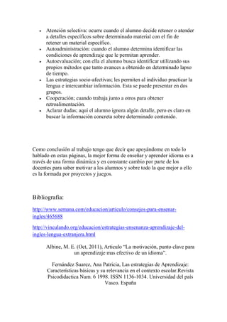  Atención selectiva: ocurre cuando el alumno decide retener o atender
a detalles específicos sobre determinado material con el fin de
retener un material específico.
 Autoadministración: cuando el alumno determina identificar las
condiciones de aprendizaje que le permitan aprender.
 Autoevaluación; con ella el alumno busca identificar utilizando sus
propios métodos que tanto avances a obtenido en determinado lapso
de tiempo.
 Las estrategias socio-afectivas; les permiten al individuo practicar la
lengua e intercambiar información. Esta se puede presentar en dos
grupos.
 Cooperación; cuando trabaja junto a otros para obtener
retroalimentación.
 Aclarar dudas; aquí el alumno ignora algún detalle, pero es claro en
buscar la información concreta sobre determinado contenido.
Como conclusión al trabajo tengo que decir que apoyándome en todo lo
hablado en estas páginas, la mejor forma de enseñar y aprender idioma es a
través de una forma dinámica y en constante cambio por parte de los
docentes para saber motivar a los alumnos y sobre todo la que mejor a ello
es la formada por proyectos y juegos.
Bibliografía:
http://www.semana.com/educacion/articulo/consejos-para-ensenar-
ingles/465688
http://vinculando.org/educacion/estrategias-ensenanza-aprendizaje-del-
ingles-lengua-extranjera.html
Albine, M. E. (Oct, 2011), Articulo “La motivación, punto clave para
un aprendizaje mas efectivo de un idioma”.
Fernández Suarez, Ana Patricia, Las estrategias de Aprendizaje:
Características básicas y su relevancia en el contexto escolar.Revista
Psicodidactica Num. 6 1998. ISSN 1136-1034. Universidad del país
Vasco. España
 