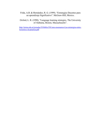 Frida, A.B. & Hernández, R. G. (1999). “Estrategias Docentes para
un aprendizaje Significativo”. McGraw-Hill, Mexico.
Oxford, L. R. (1990). “Language learning strategies. The University
of Alabama, Boston, Massachusetts”.
http://terras.edu.ar/jornadas/55/biblio/55Como-ensenamos-Las-estrategias-entre-
la-teoria-y-la-practica.pdf
 