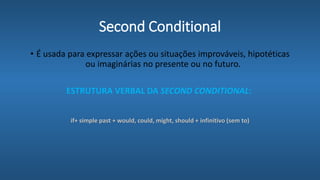 Second Conditional
• É usada para expressar ações ou situações improváveis, hipotéticas
ou imaginárias no presente ou no futuro.
ESTRUTURA VERBAL DA SECOND CONDITIONAL:
if+ simple past + would, could, might, should + infinitivo (sem to)
 
